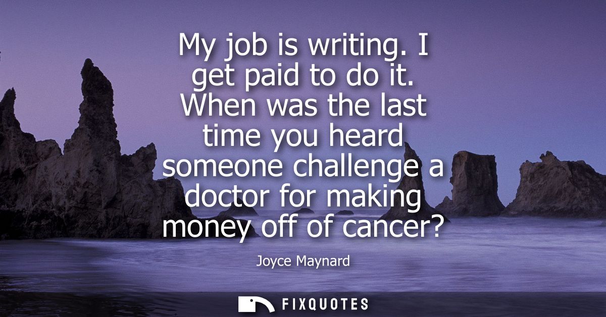 My job is writing. I get paid to do it. When was the last time you heard someone challenge a doctor for making money off