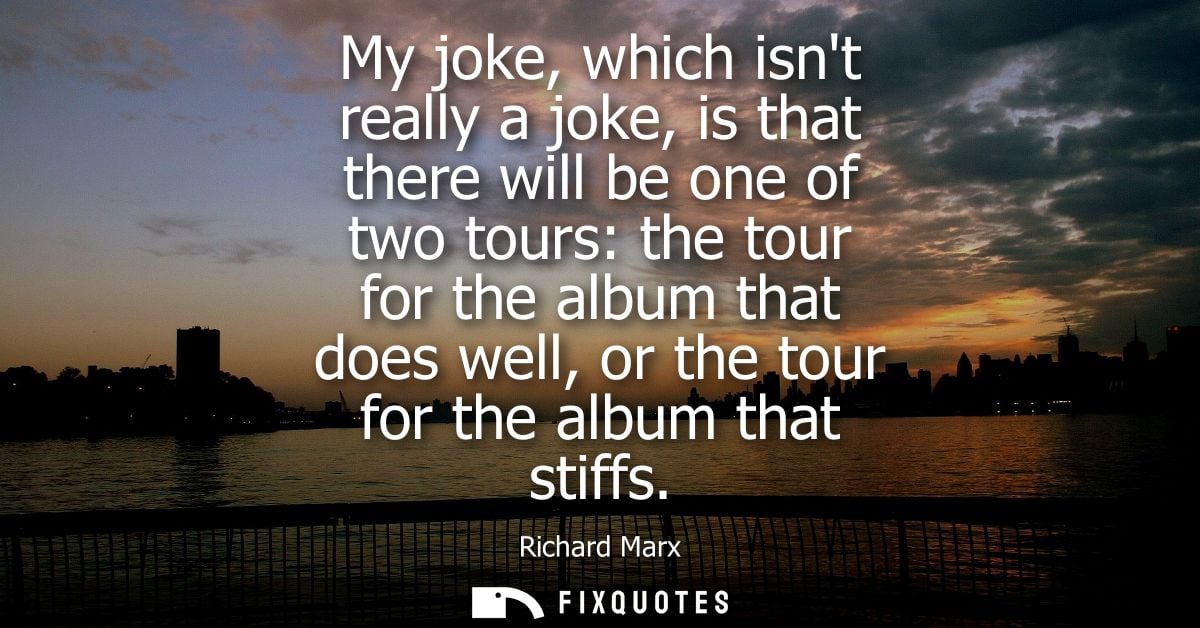 My joke, which isnt really a joke, is that there will be one of two tours: the tour for the album that does well, or the