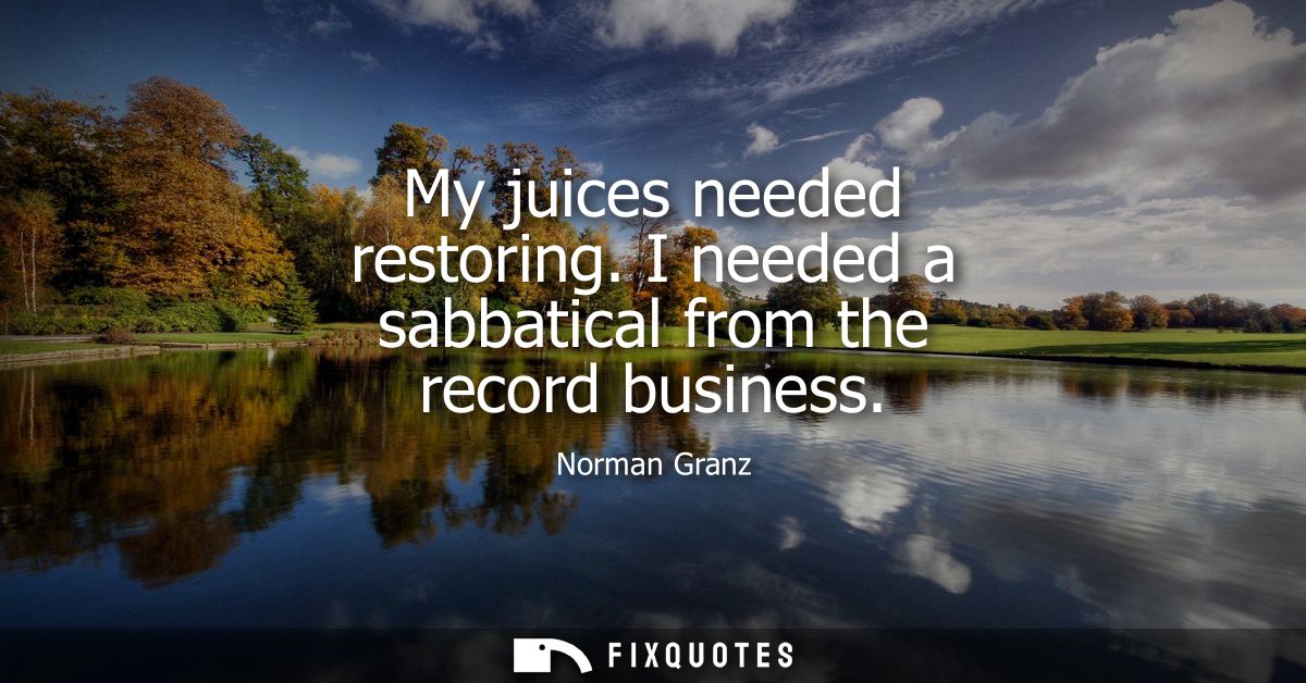 My juices needed restoring. I needed a sabbatical from the record business