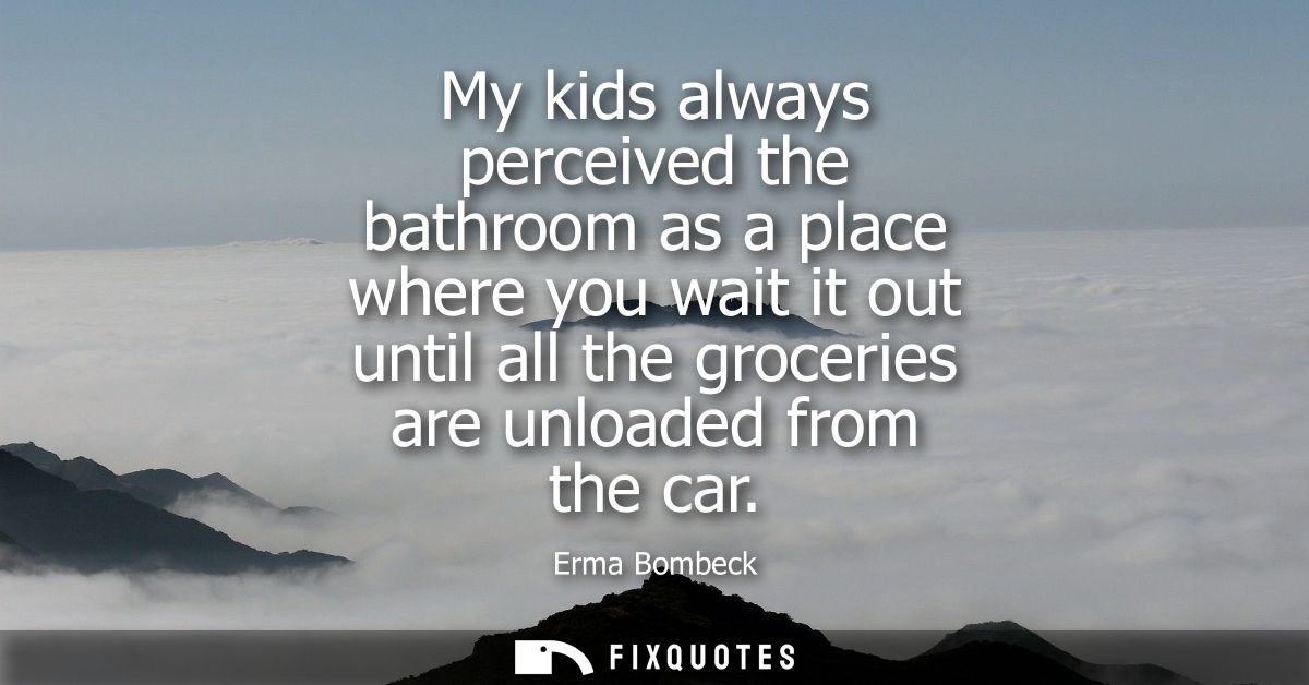 My kids always perceived the bathroom as a place where you wait it out until all the groceries are unloaded from the car