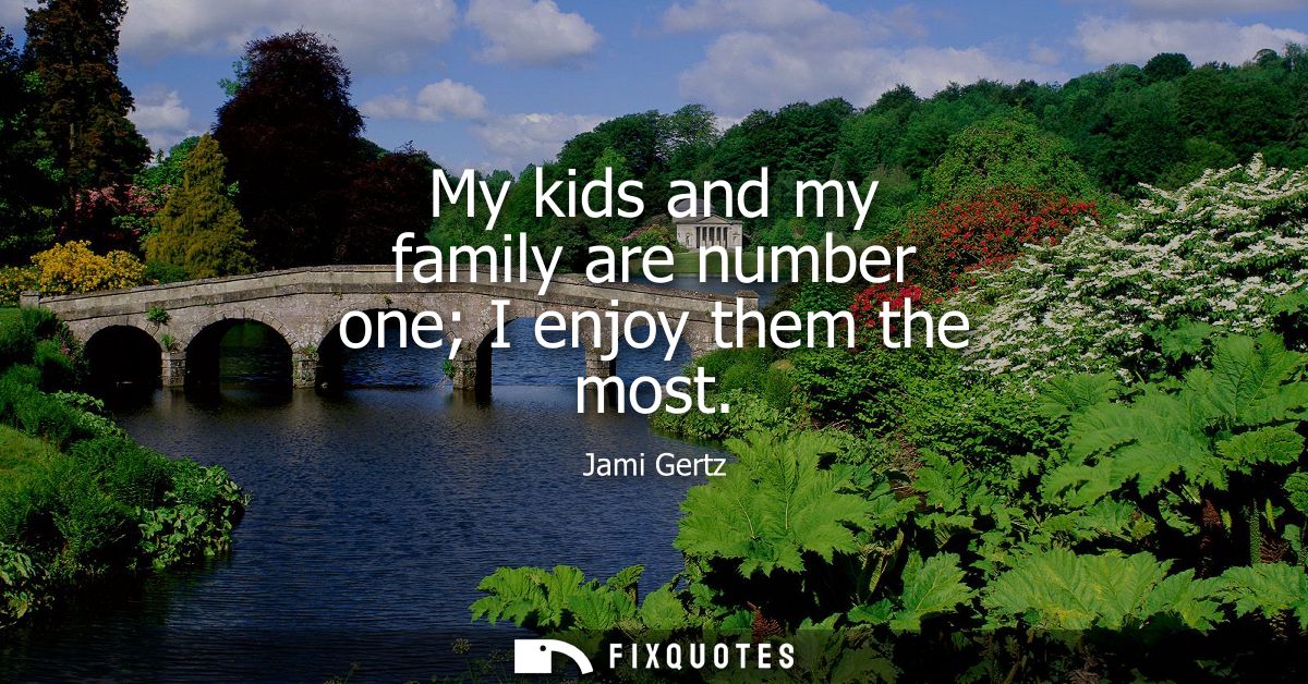 My kids and my family are number one I enjoy them the most