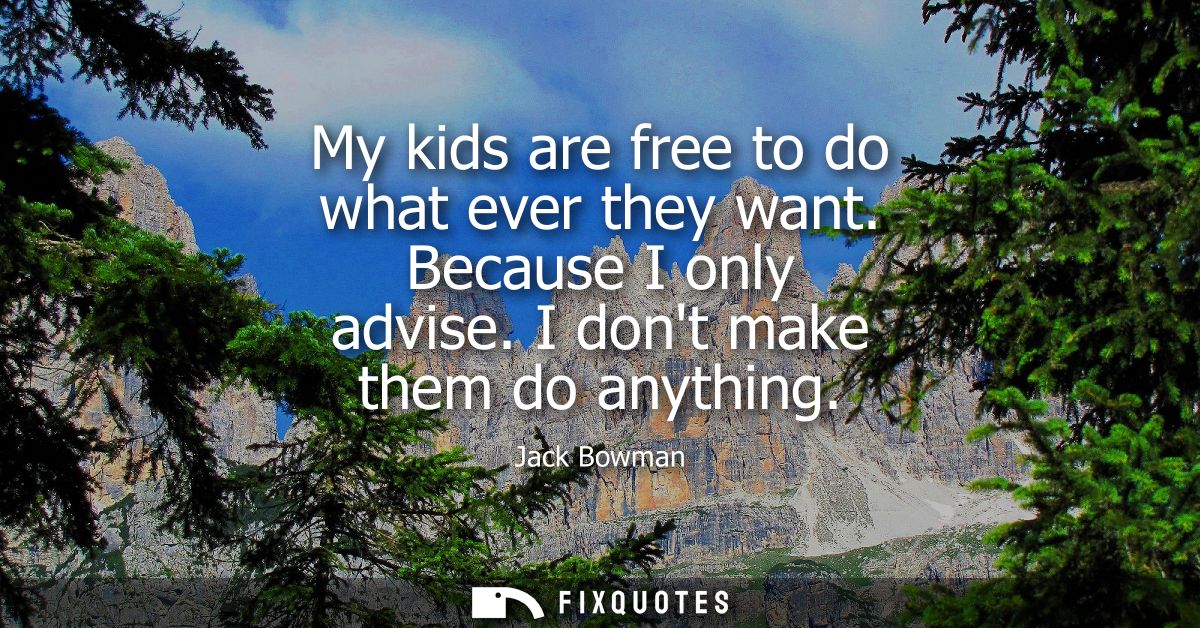My kids are free to do what ever they want. Because I only advise. I dont make them do anything