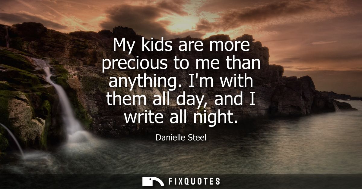 My kids are more precious to me than anything. Im with them all day, and I write all night