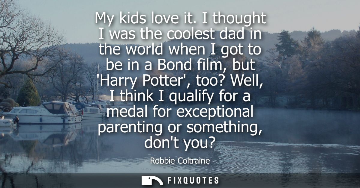 My kids love it. I thought I was the coolest dad in the world when I got to be in a Bond film, but Harry Potter, too? We