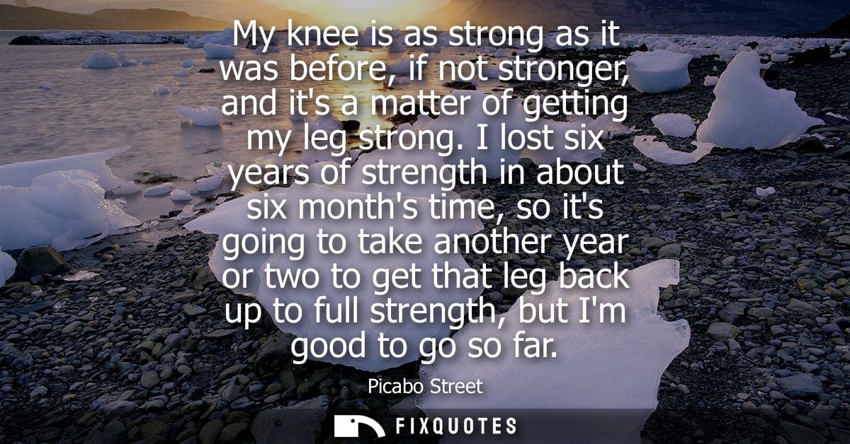 My knee is as strong as it was before, if not stronger, and its a matter of getting my leg strong. I lost six years of s
