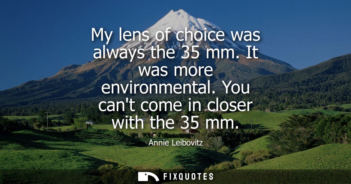 My lens of choice was always the 35 mm. It was more environmental. You cant come in closer with the 35 mm