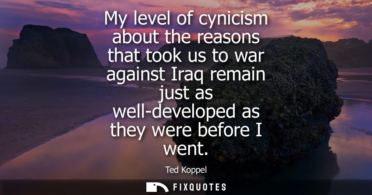 My level of cynicism about the reasons that took us to war against Iraq remain just as well-developed as they were befor
