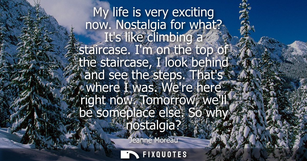 My life is very exciting now. Nostalgia for what? Its like climbing a staircase. Im on the top of the staircase, I look 