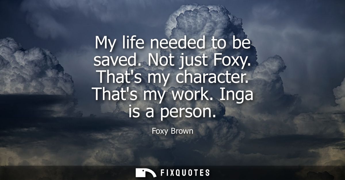 My life needed to be saved. Not just Foxy. Thats my character. Thats my work. Inga is a person