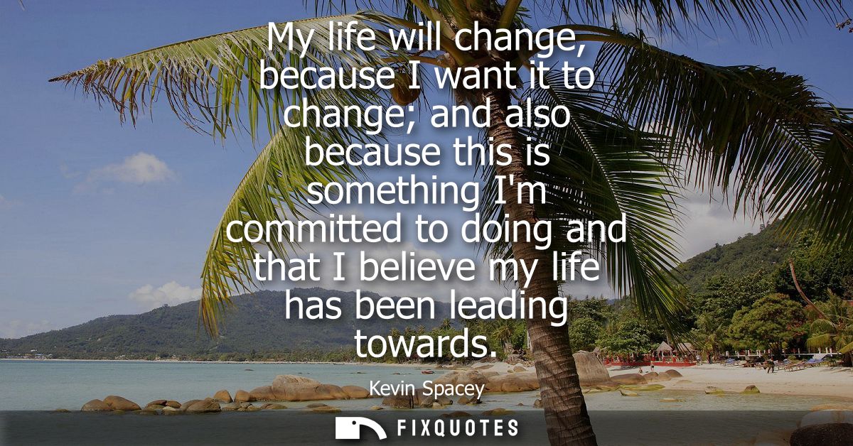 My life will change, because I want it to change and also because this is something Im committed to doing and that I bel