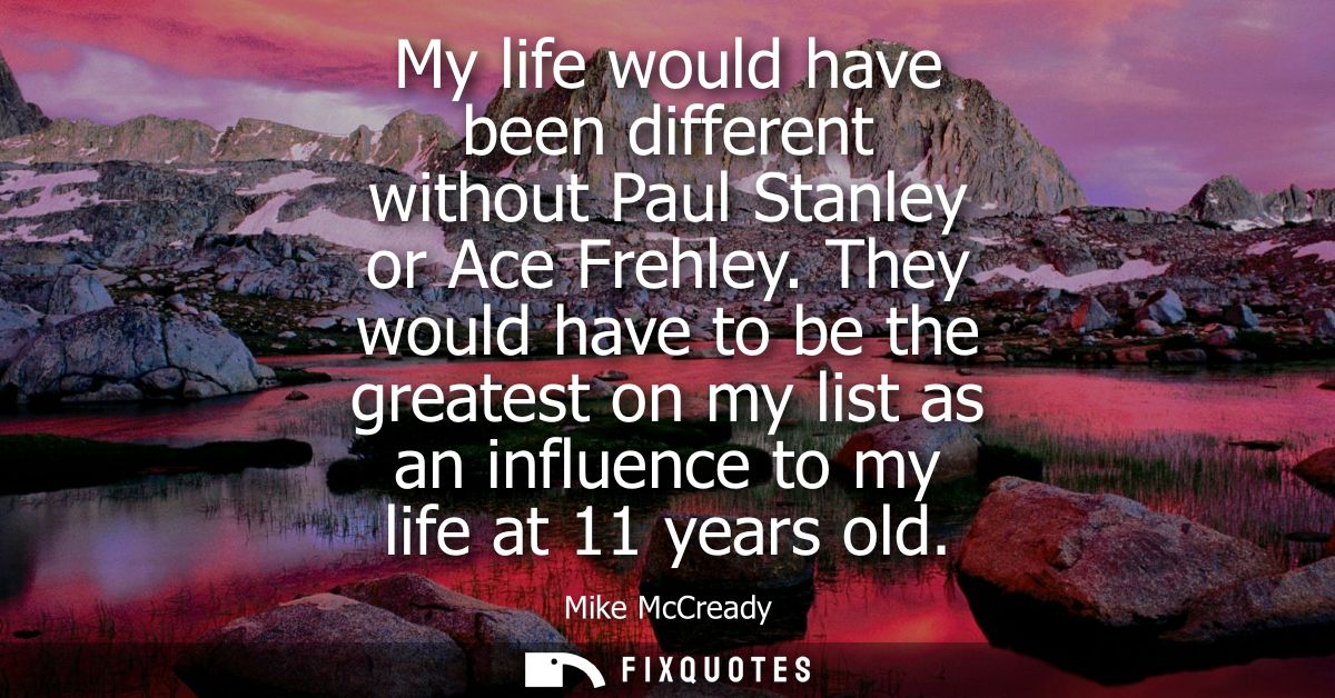 My life would have been different without Paul Stanley or Ace Frehley. They would have to be the greatest on my list as 