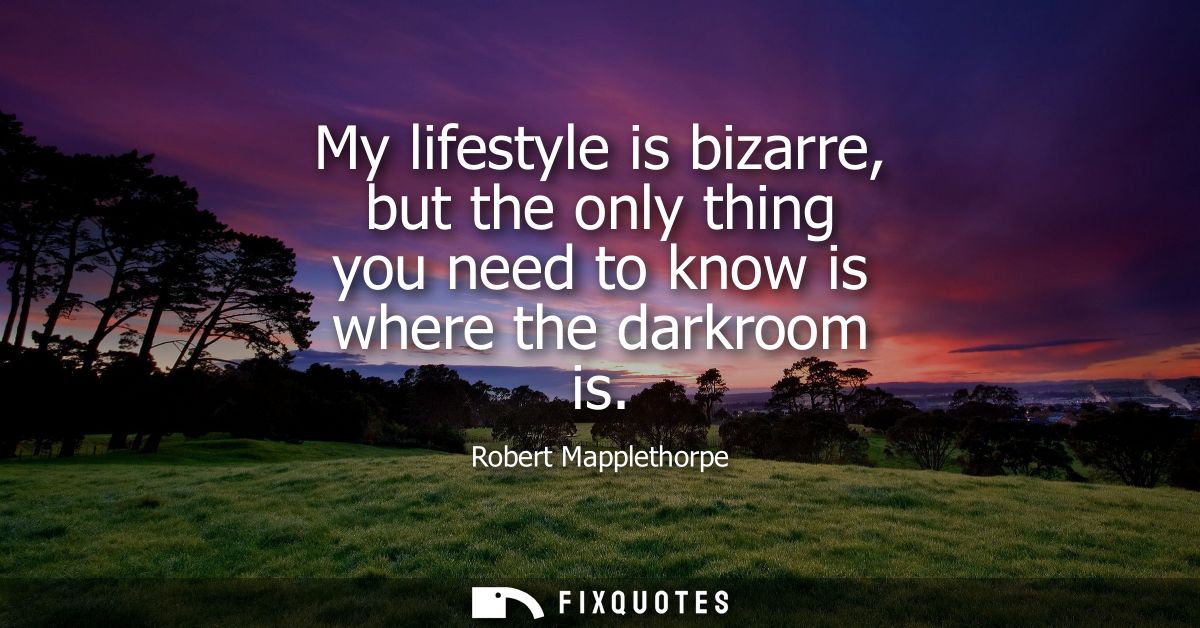 My lifestyle is bizarre, but the only thing you need to know is where the darkroom is