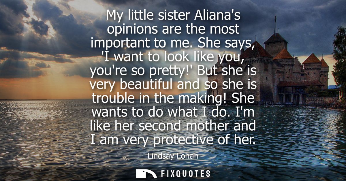 My little sister Alianas opinions are the most important to me. She says, I want to look like you, youre so pretty!