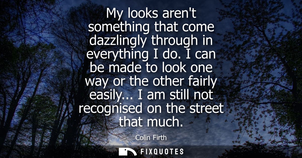 My looks arent something that come dazzlingly through in everything I do. I can be made to look one way or the other fai