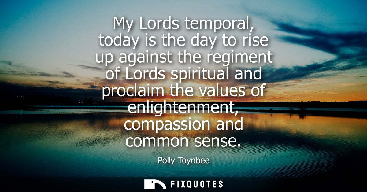 My Lords temporal, today is the day to rise up against the regiment of Lords spiritual and proclaim the values of enligh