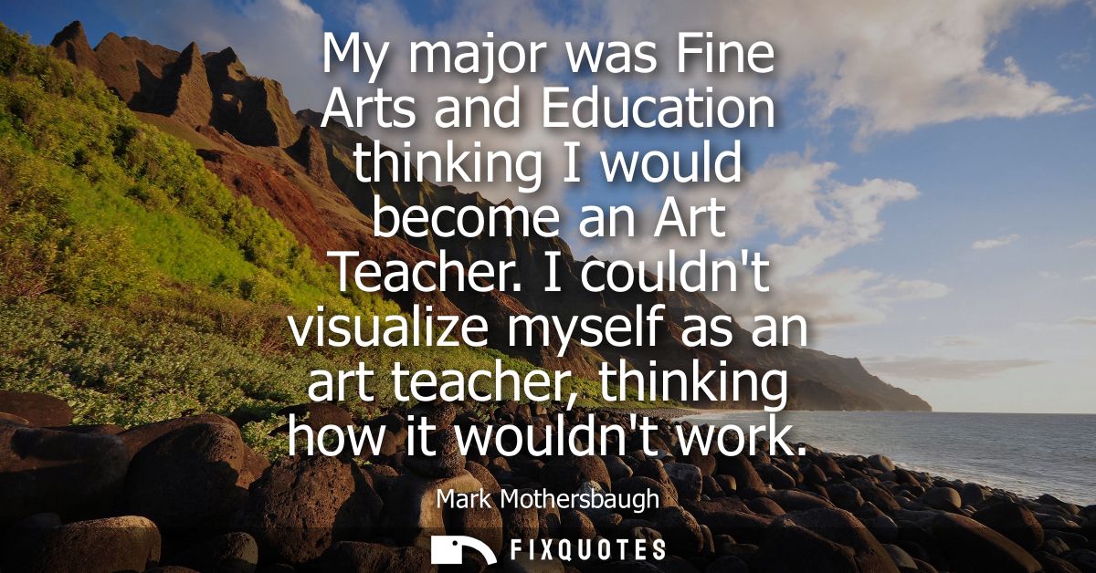 My major was Fine Arts and Education thinking I would become an Art Teacher. I couldnt visualize myself as an art teache