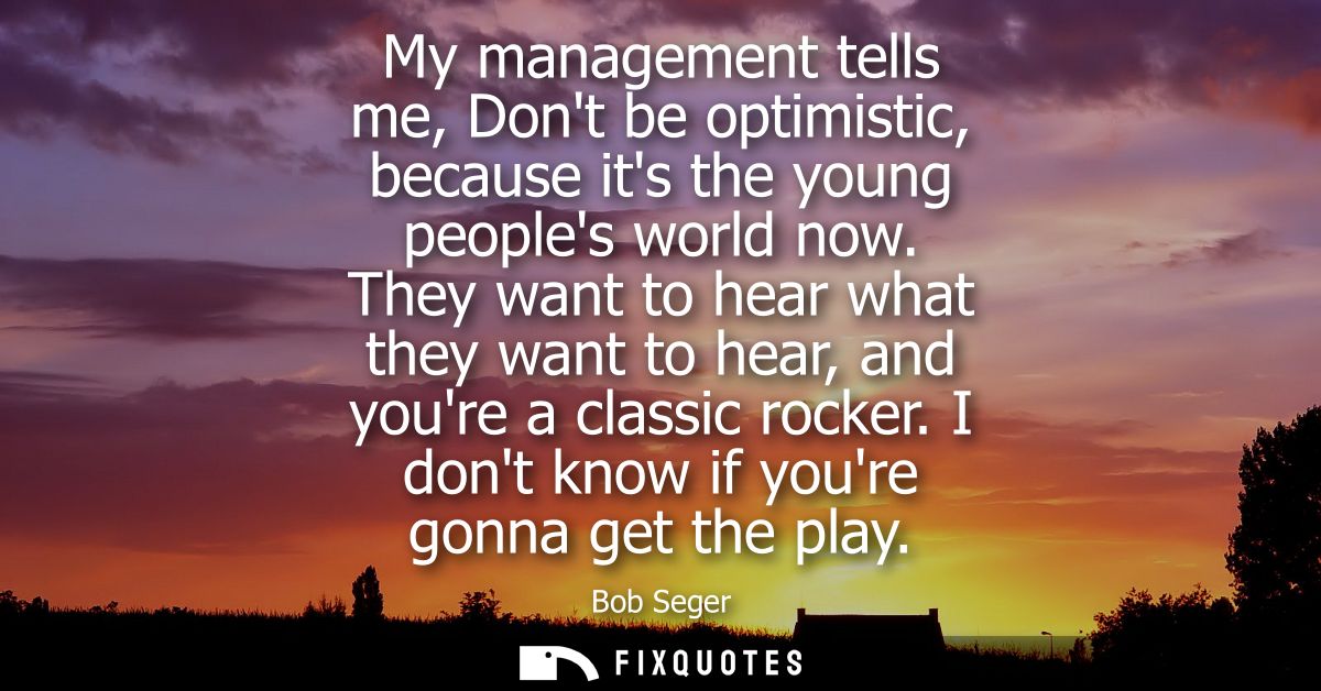 My management tells me, Dont be optimistic, because its the young peoples world now. They want to hear what they want to
