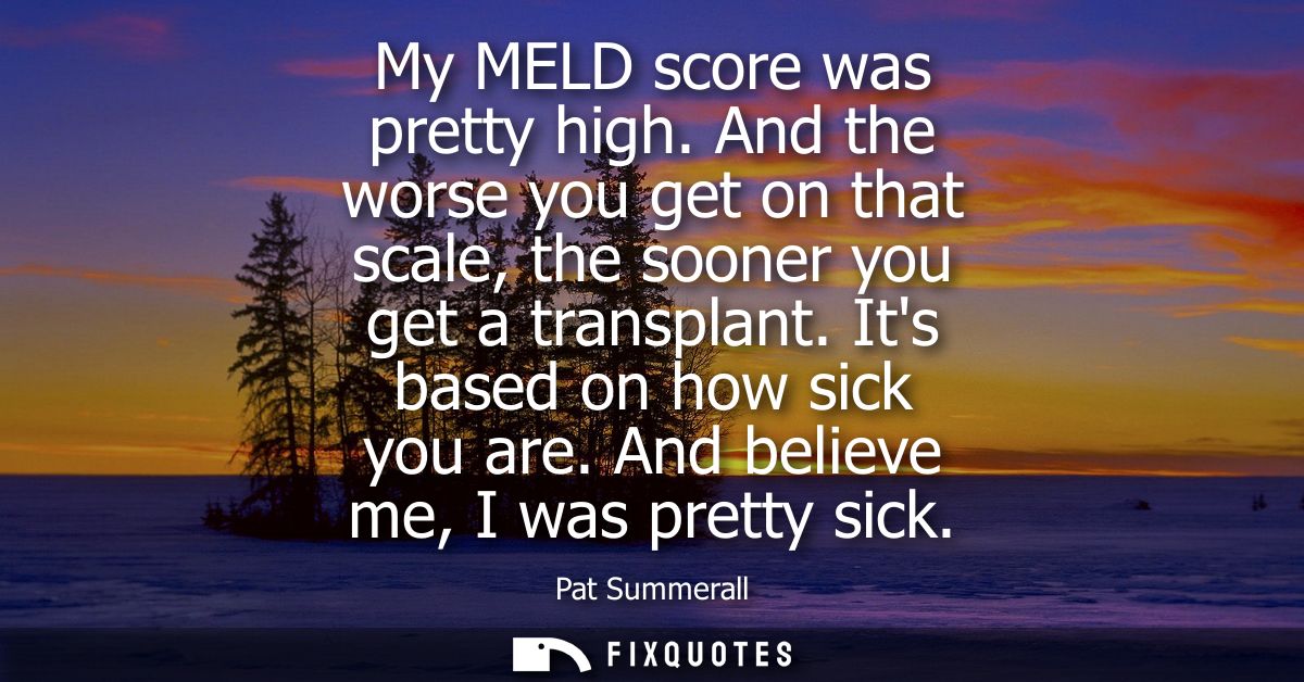 My MELD score was pretty high. And the worse you get on that scale, the sooner you get a transplant. Its based on how si