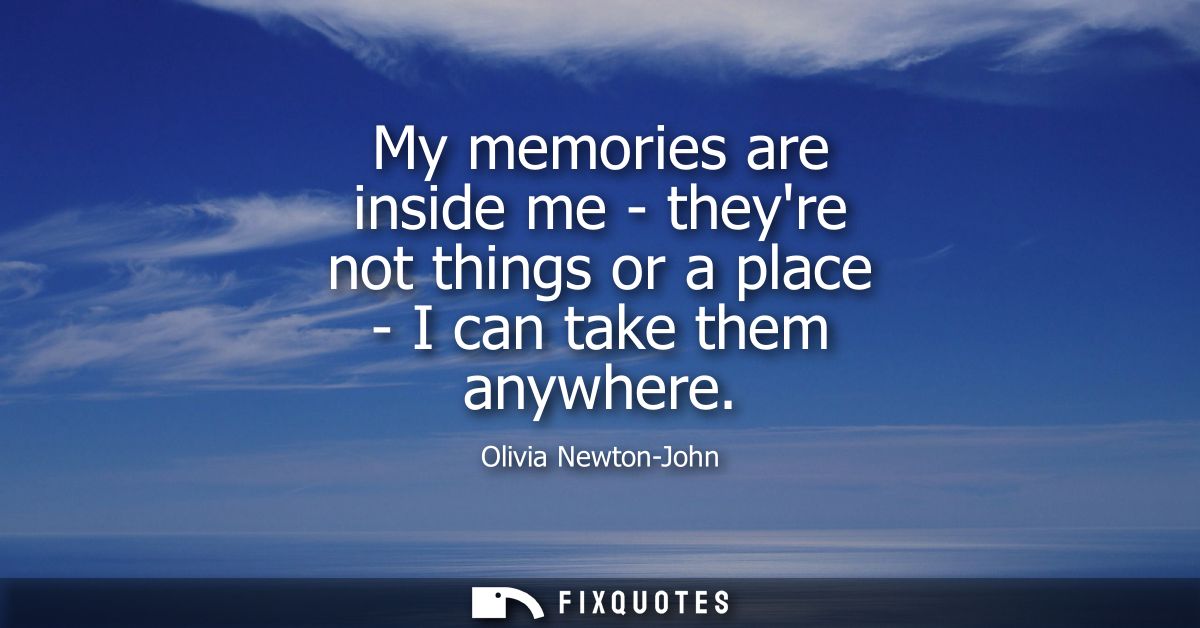 My memories are inside me - theyre not things or a place - I can take them anywhere