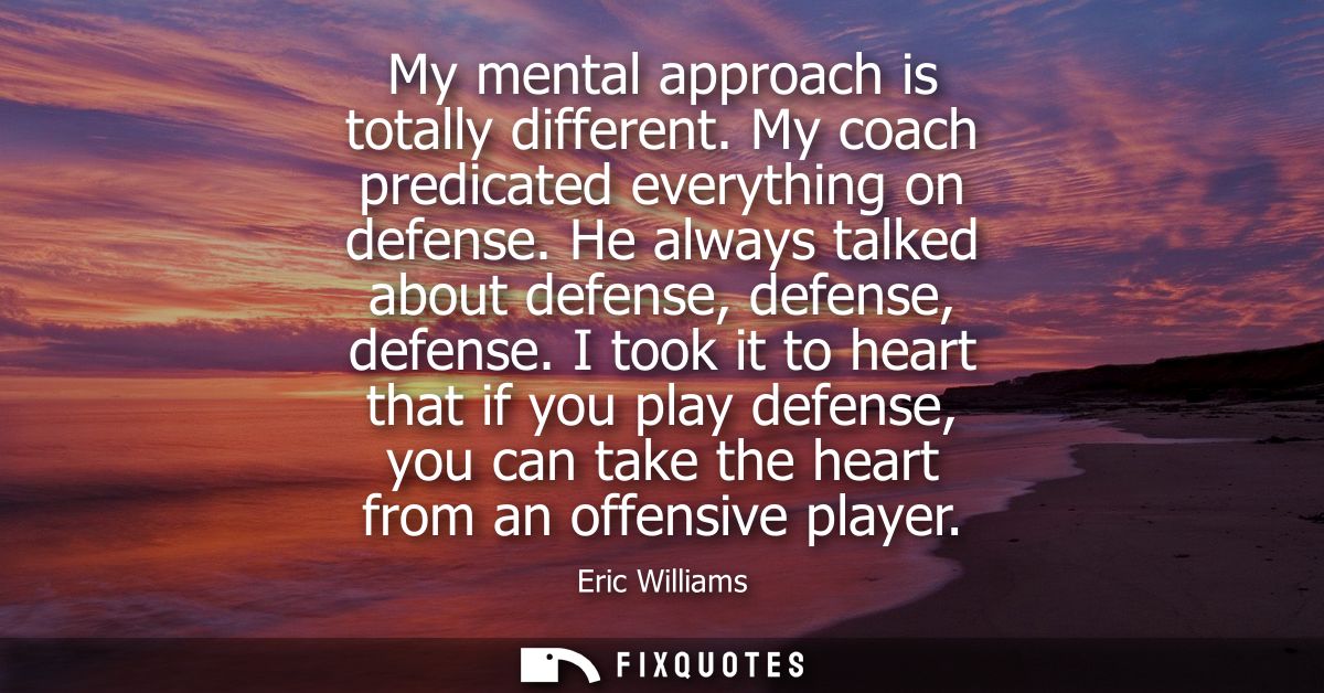 My mental approach is totally different. My coach predicated everything on defense. He always talked about defense, defe