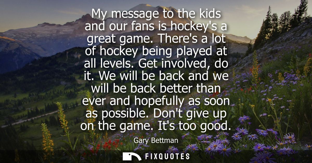 My message to the kids and our fans is hockeys a great game. Theres a lot of hockey being played at all levels. Get invo