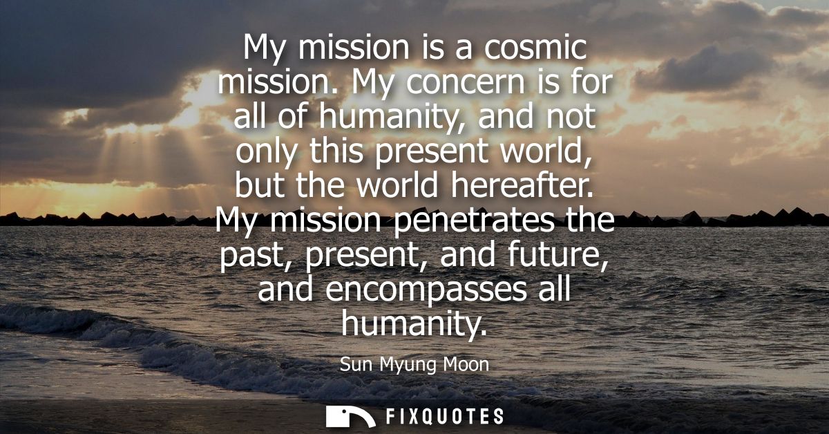 My mission is a cosmic mission. My concern is for all of humanity, and not only this present world, but the world hereaf