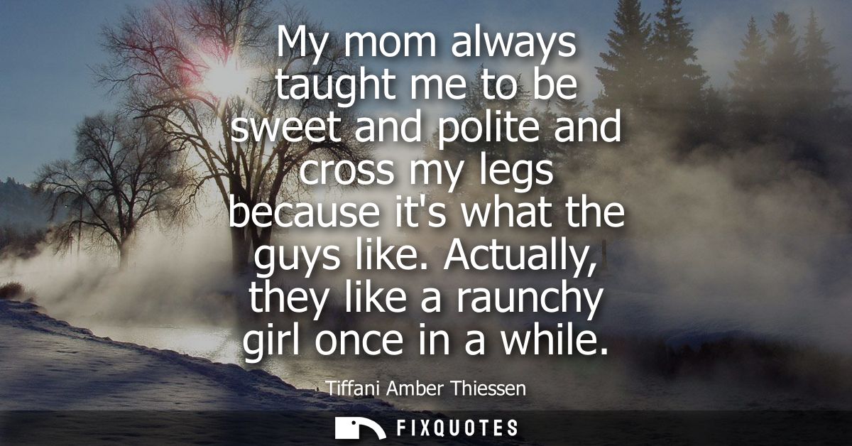 My mom always taught me to be sweet and polite and cross my legs because its what the guys like. Actually, they like a r