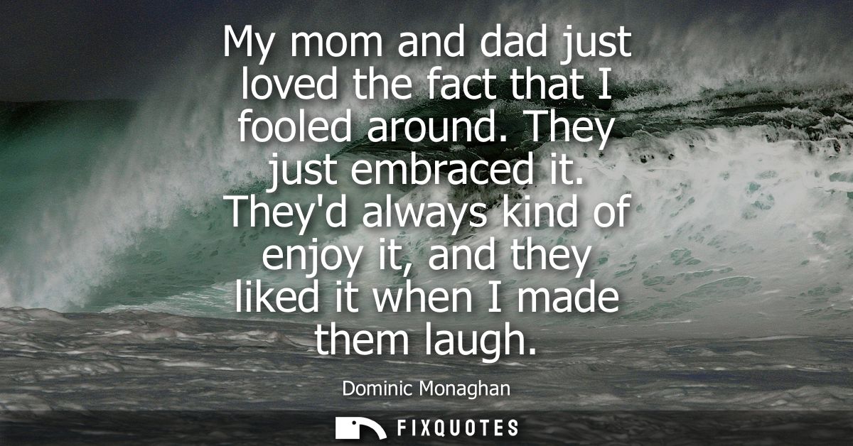 My mom and dad just loved the fact that I fooled around. They just embraced it. Theyd always kind of enjoy it, and they 
