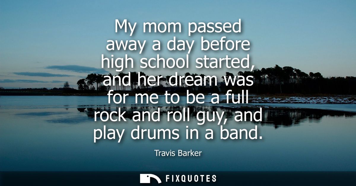My mom passed away a day before high school started, and her dream was for me to be a full rock and roll guy, and play d