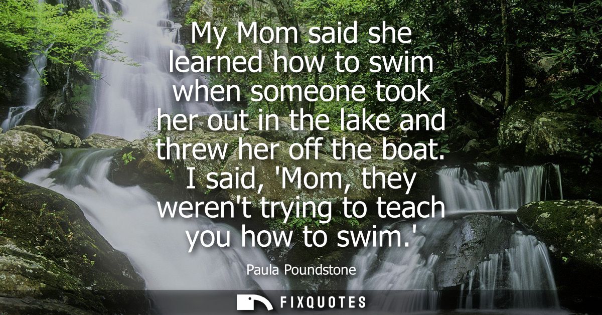 My Mom said she learned how to swim when someone took her out in the lake and threw her off the boat. I said, Mom, they 