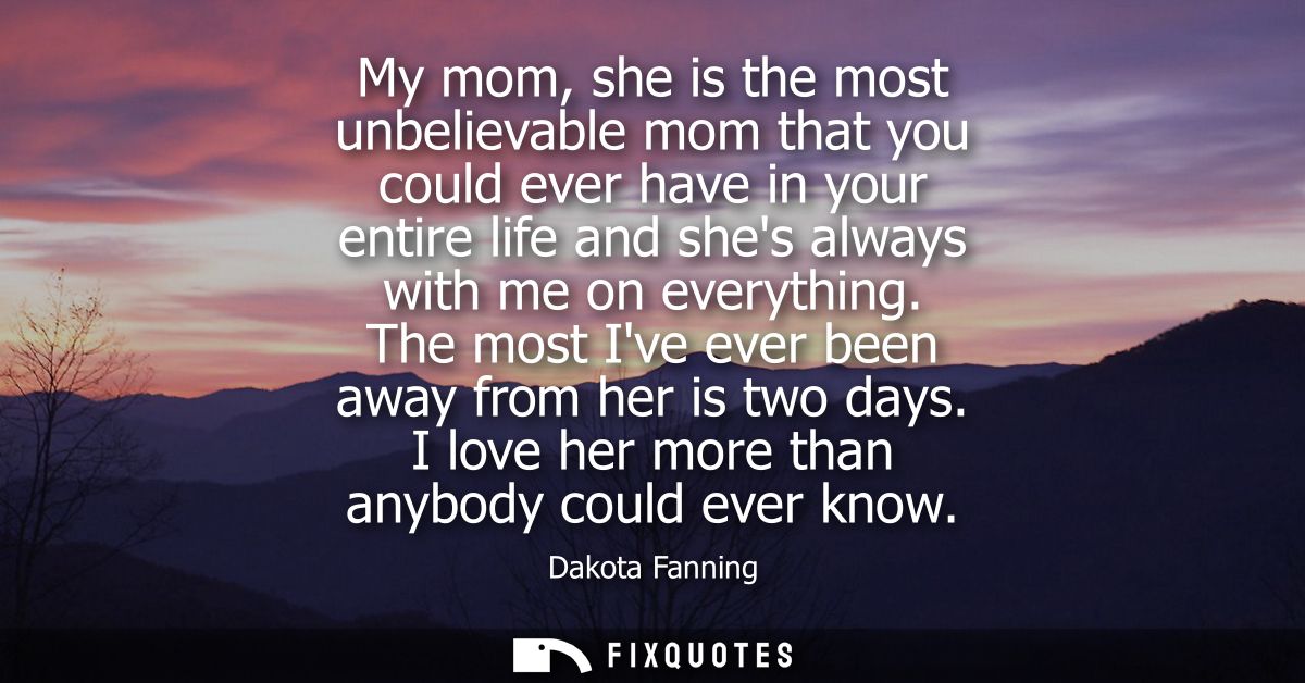 My mom, she is the most unbelievable mom that you could ever have in your entire life and shes always with me on everyth