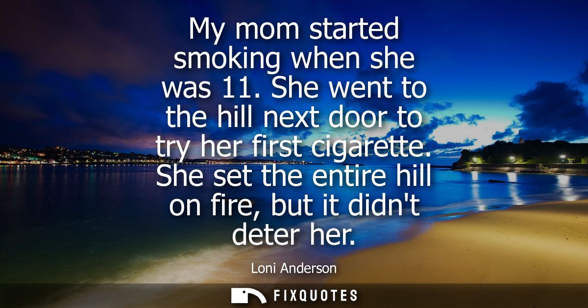 My mom started smoking when she was 11. She went to the hill next door to try her first cigarette. She set the entire hi