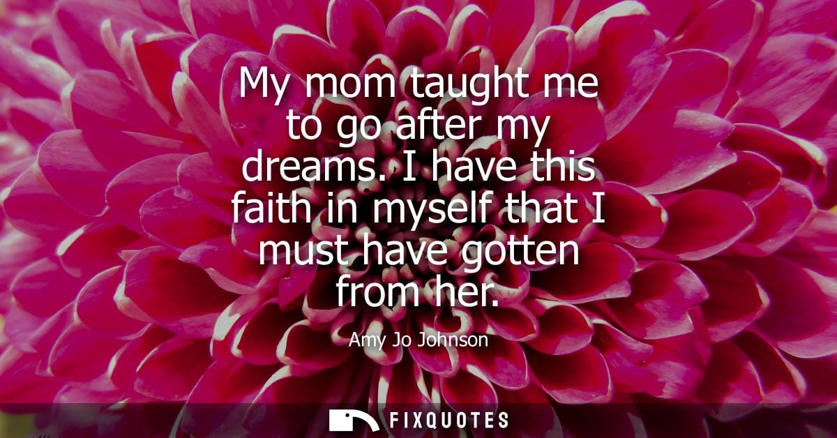My mom taught me to go after my dreams. I have this faith in myself that I must have gotten from her