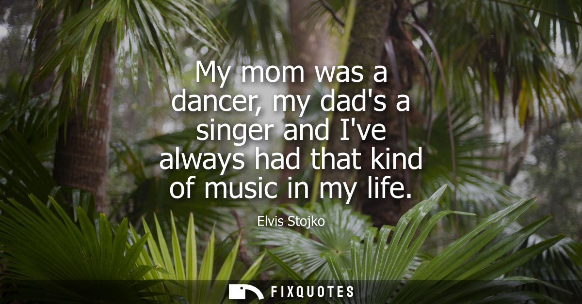 My mom was a dancer, my dads a singer and Ive always had that kind of music in my life
