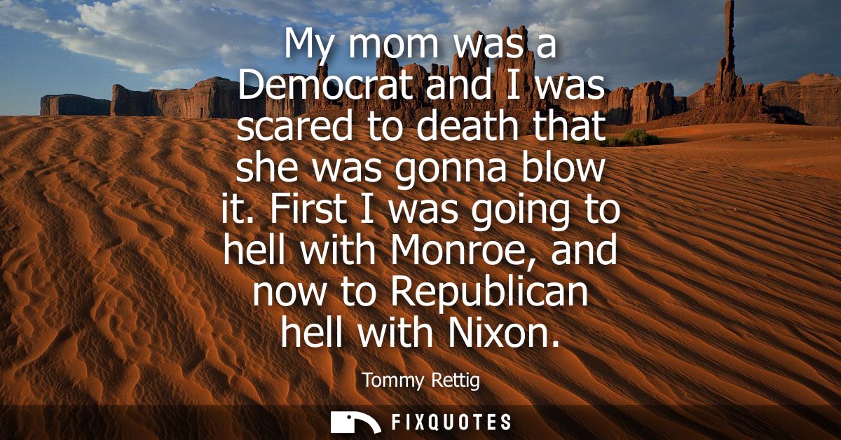 My mom was a Democrat and I was scared to death that she was gonna blow it. First I was going to hell with Monroe, and n