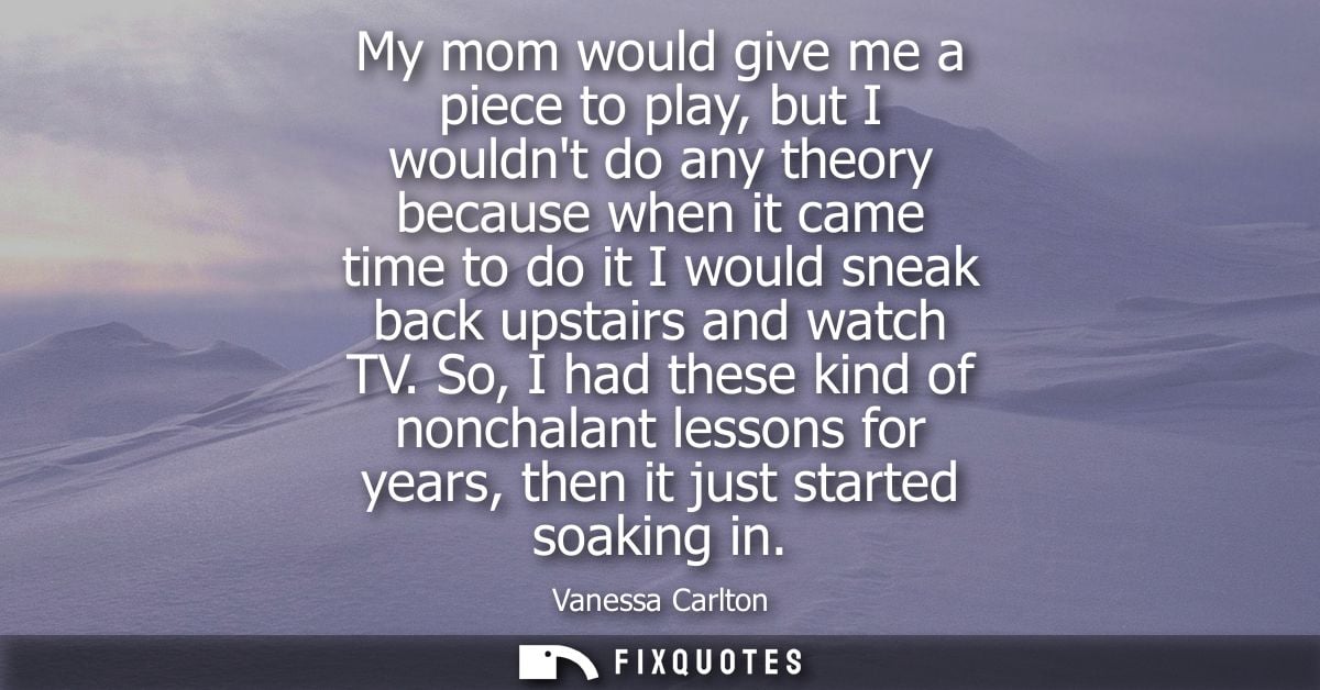 My mom would give me a piece to play, but I wouldnt do any theory because when it came time to do it I would sneak back 