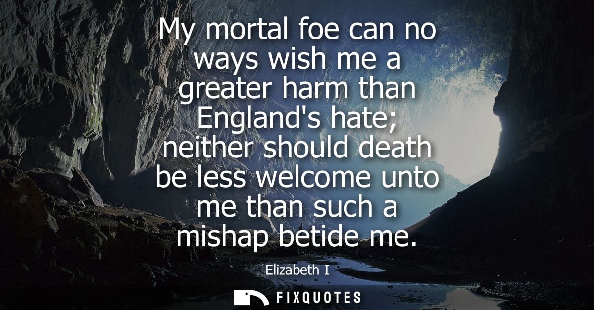 My mortal foe can no ways wish me a greater harm than Englands hate neither should death be less welcome unto me than su