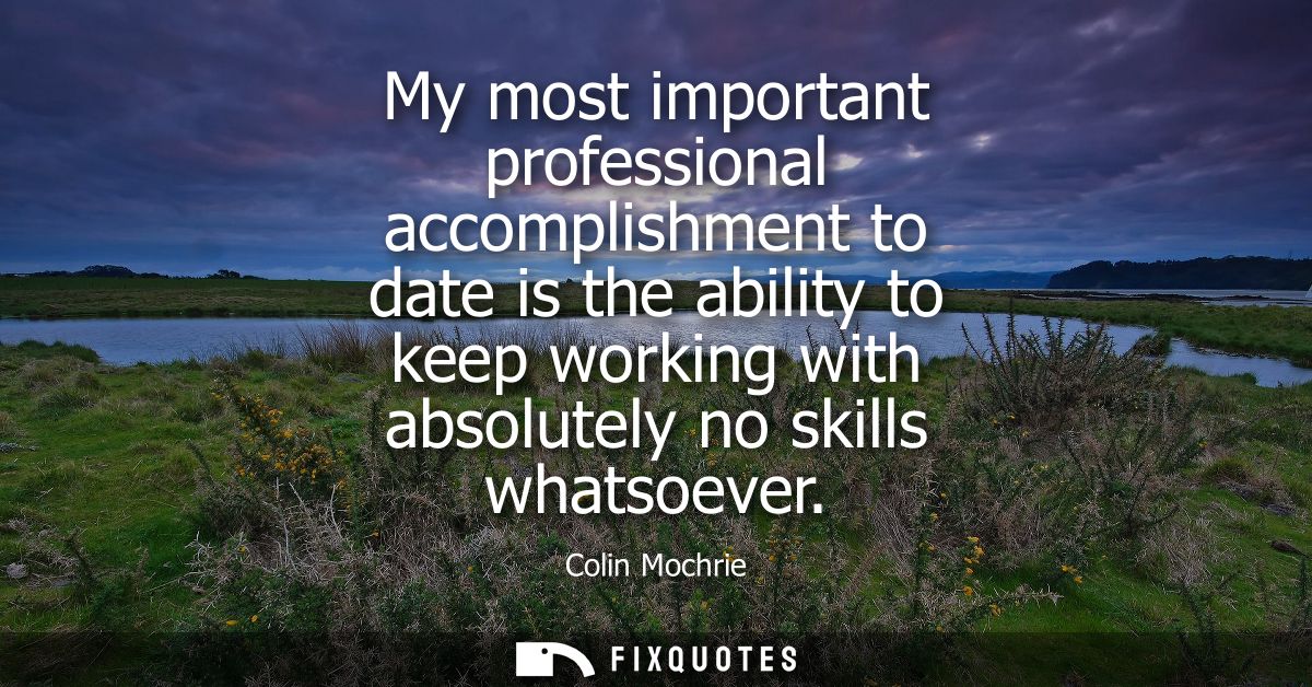 My most important professional accomplishment to date is the ability to keep working with absolutely no skills whatsoeve