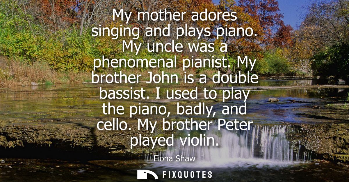 My mother adores singing and plays piano. My uncle was a phenomenal pianist. My brother John is a double bassist. I used