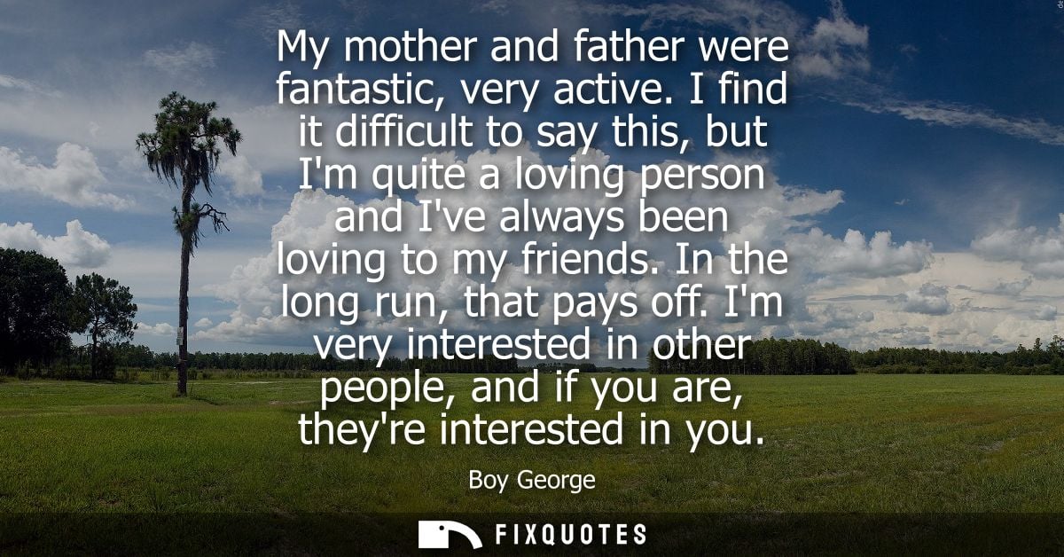 My mother and father were fantastic, very active. I find it difficult to say this, but Im quite a loving person and Ive 