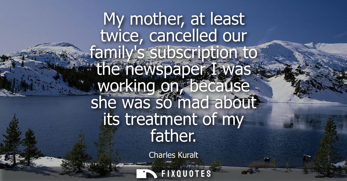 My mother, at least twice, cancelled our familys subscription to the newspaper I was working on, because she was so mad 