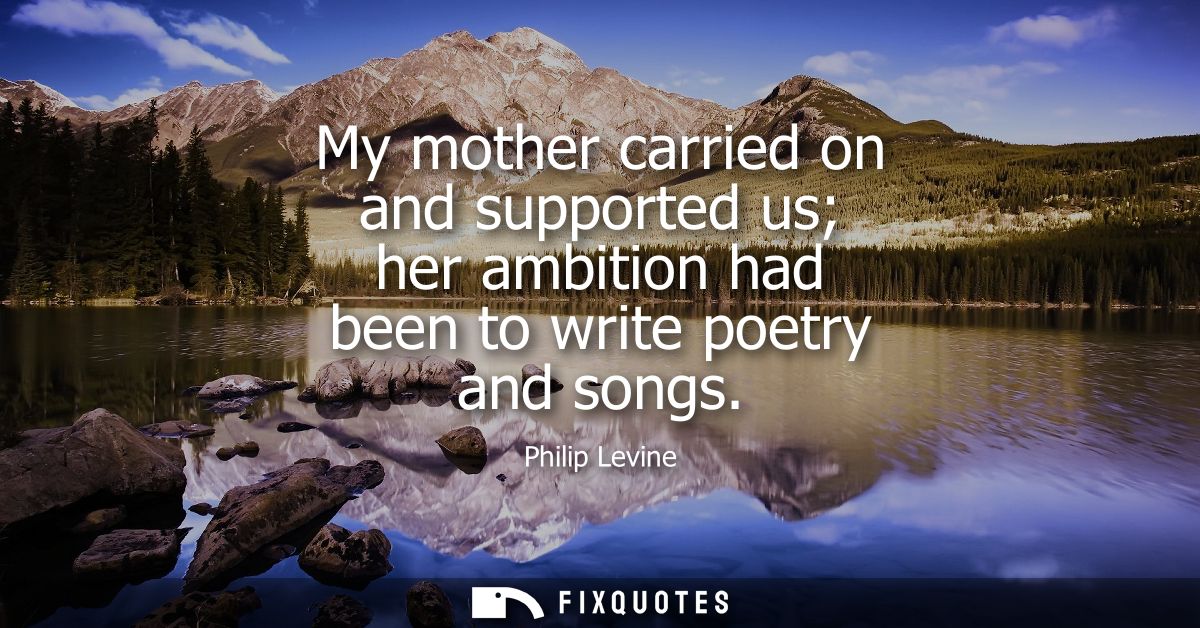 My mother carried on and supported us her ambition had been to write poetry and songs
