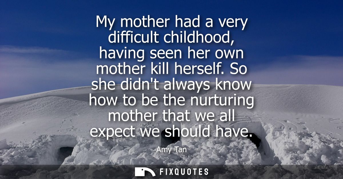 My mother had a very difficult childhood, having seen her own mother kill herself. So she didnt always know how to be th