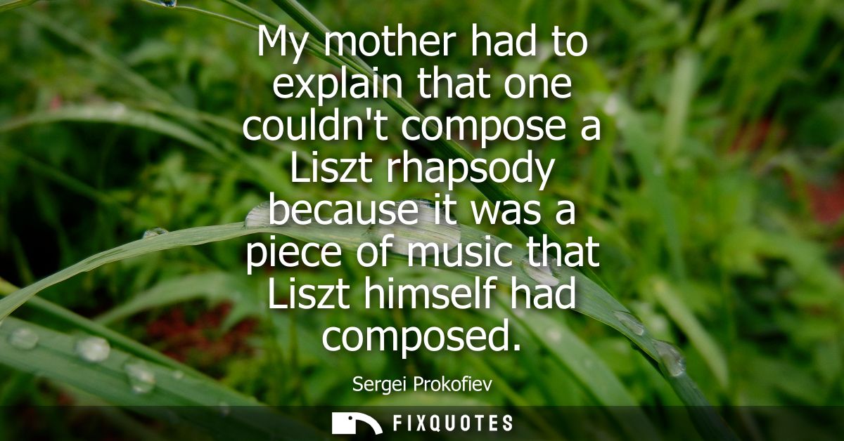 My mother had to explain that one couldnt compose a Liszt rhapsody because it was a piece of music that Liszt himself ha