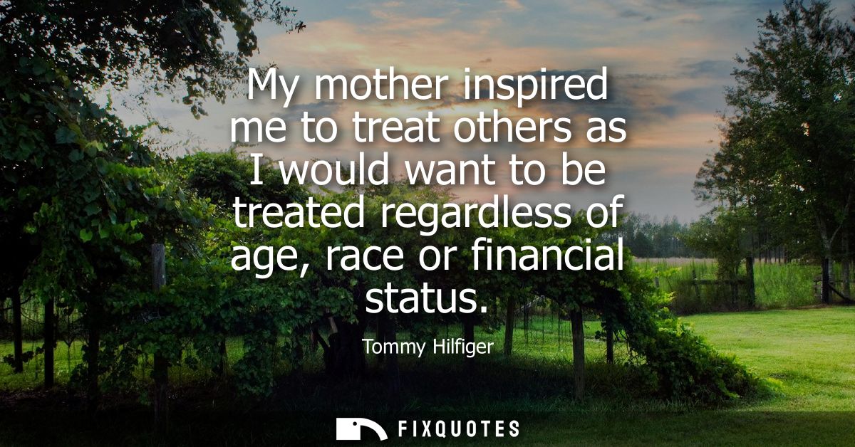 My mother inspired me to treat others as I would want to be treated regardless of age, race or financial status