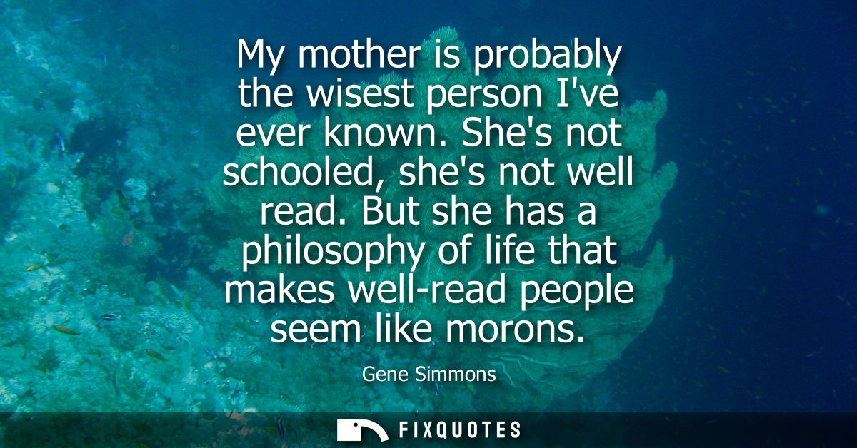 My mother is probably the wisest person Ive ever known. Shes not schooled, shes not well read. But she has a philosophy 