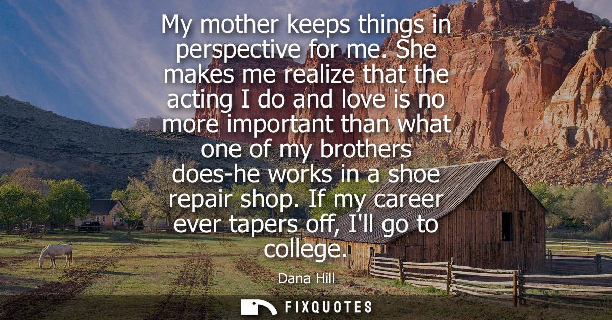 My mother keeps things in perspective for me. She makes me realize that the acting I do and love is no more important th