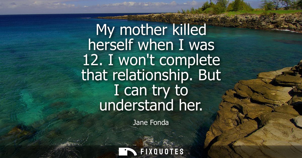 My mother killed herself when I was 12. I wont complete that relationship. But I can try to understand her