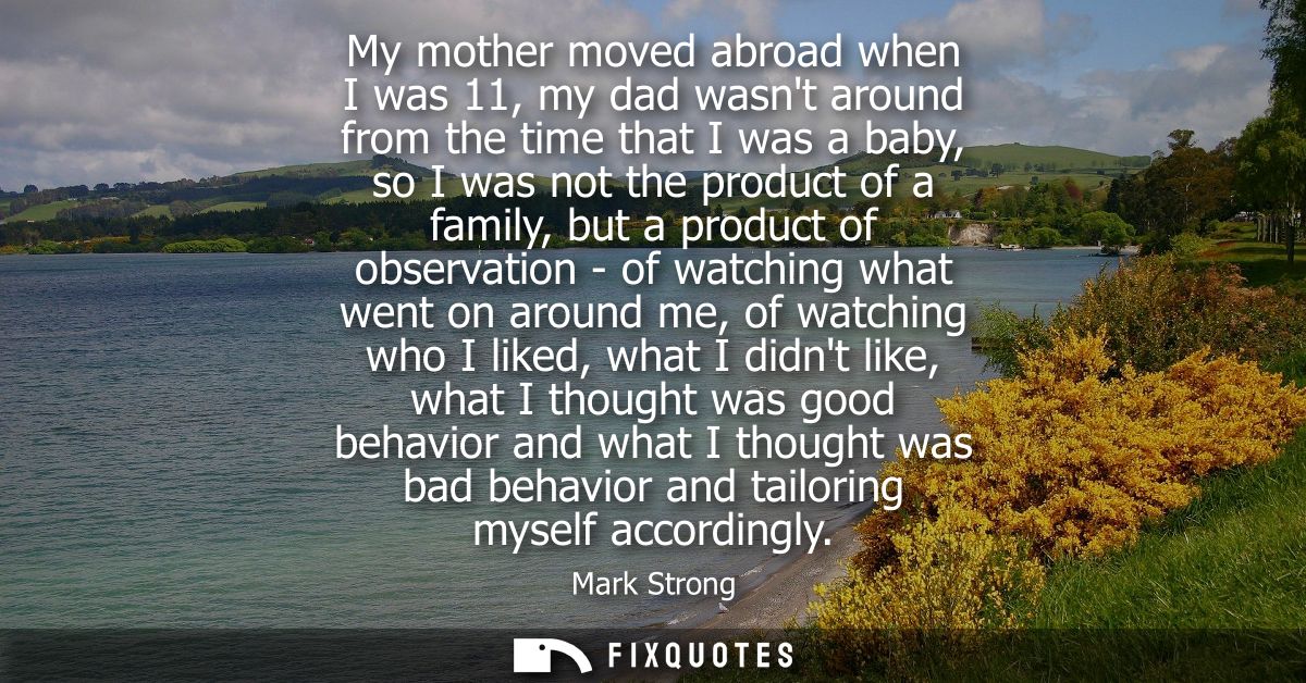 My mother moved abroad when I was 11, my dad wasnt around from the time that I was a baby, so I was not the product of a