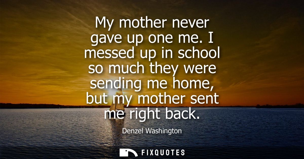 My mother never gave up one me. I messed up in school so much they were sending me home, but my mother sent me right bac